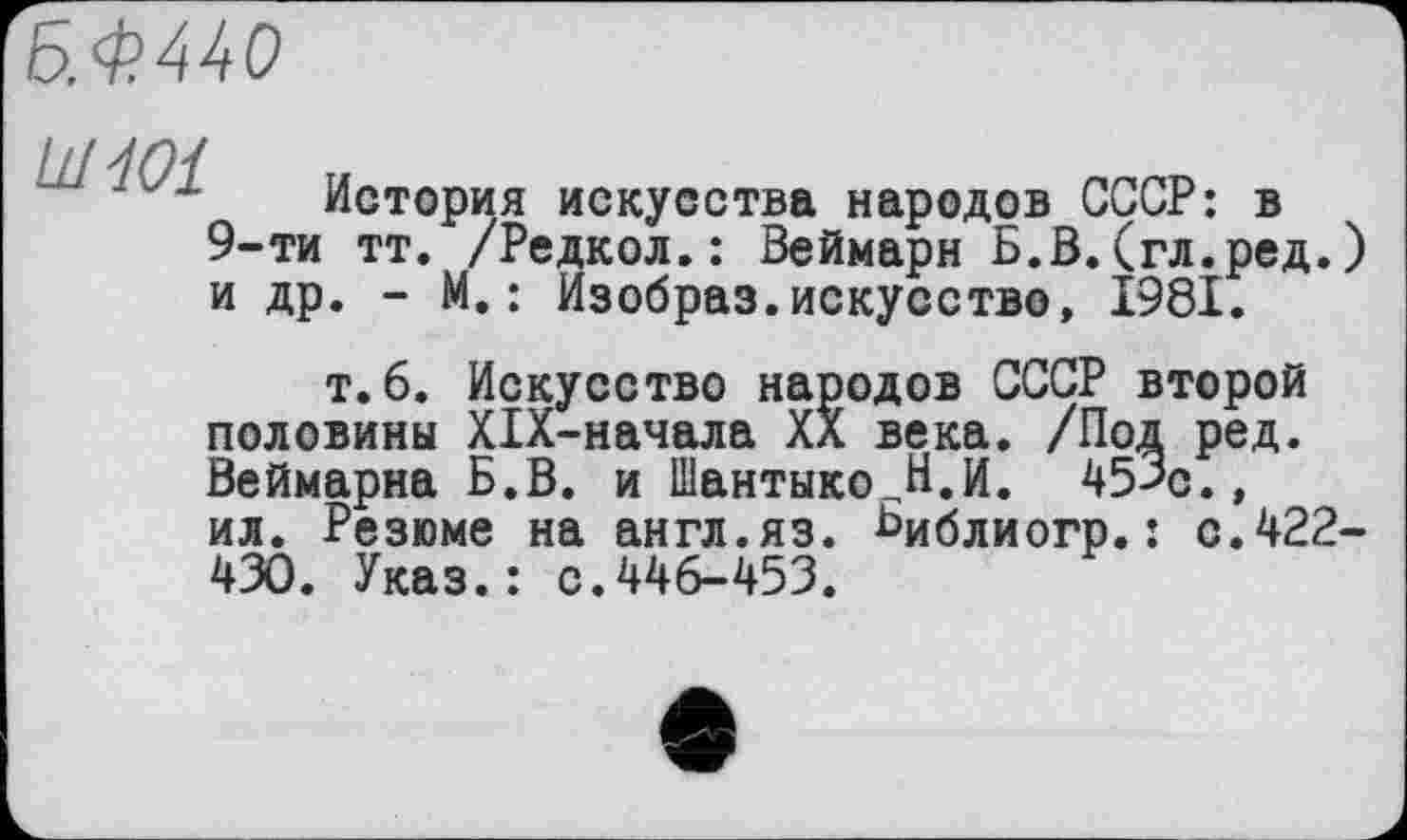 ﻿Б.Ф440
LiHOl
История искусства народов СССР: в 9-ти тт. /Редкол.: Веймарн Б.В.(гл.ред. и др. - М.: Изобраз.искусство, 1981.
т. 6. Искусство народов СССР второй половины XIX-начала XX века. /Под ред. Веймарна Б.В. и Шантыко В.И. 45>с., ил. Резюме на англ.яз. ьиблиогр.: с.422 430. Указ.: с.446-453.